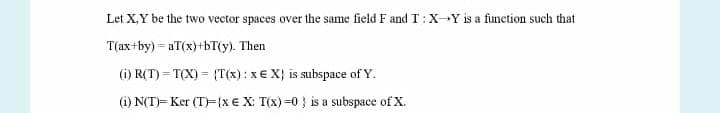 Let X,Y be the two vector spaces over the same field F and T:x-Y is a function such that
T(ax+by) = aT(x)+bT(y). Then
(i) R(T) = T(X) = {T(x): x€ X} is subspace of Y.
(i) N(T)= Ker (T)=(x€ X: T(x)=0 } is a subspace of X.
