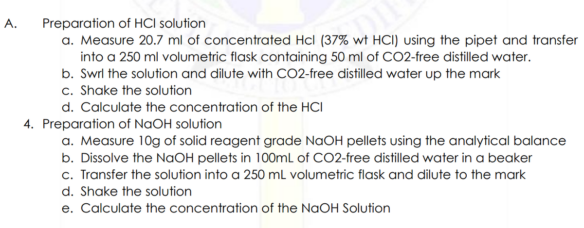 Preparation of HCI solution
a. Measure 20.7 ml of concentrated Hcl (37% wt HCI) using the pipet and transfer
into a 250 ml volumetric flask containing 50 ml of CO2-free distilled water.
b. Swrl the solution and dilute with CO2-free distilled water up the mark
c. Shake the solution
A.
d. Calculate the concentration of the HCI
4. Preparation of NaOH solution
a. Measure 10g of solid reagent grade NaOH pellets using the analytical balance
b. Dissolve the NAOH pellets in 100mL of CO2-free distilled water in a beaker
c. Transfer the solution into a 250 ml volumetric flask and dilute to the mark
d. Shake the solution
e. Calculate the concentration of the NaOH Solution
