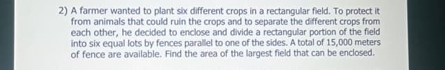 2) A farmer wanted to plant six different crops in a rectangular field. To protect it
from animals that could ruin the crops and to separate the different crops from
each other, he decided to enclose and divide a rectangular portion of the field
into six equal lots by fences parallel to one of the sides. A total of 15,000 meters
of fence are available. Find the area of the largest field that can be enclosed.
