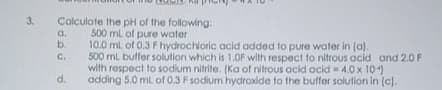 Calculate the pH of the following:
500 ml of pure water
10.0 ml of 0.3 F hydrochloric acid added to pure water in (a).
500 ml butfer solution which is 1,0F with respect to nitrous acid and 2.0 F
with respect to sodium nitrite. (Ka of nitrous acid acid - 4.0 x 10)
d.
3.
a.
b.
C.
adding 5.0 ml of 0.3 F sodium hydroxide to the buffor solution in (c).

