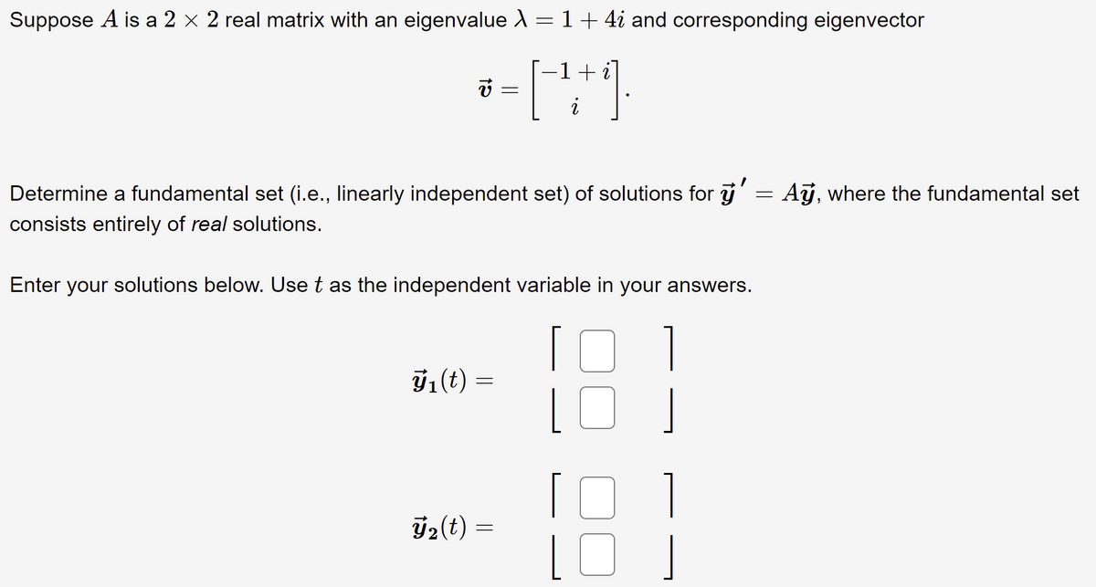 Suppose A is a 2 × 2 real matrix with an eigenvalue A = 1+ 4i and corresponding eigenvector
-1+i
Determine a fundamental set (i.e., linearly independent set) of solutions for y' = Aj, where the fundamental set
consists entirely of real solutions.
Enter your solutions below. Use t as the independent variable in your answers.
1
ÿ1(t)
ý2(t) =
