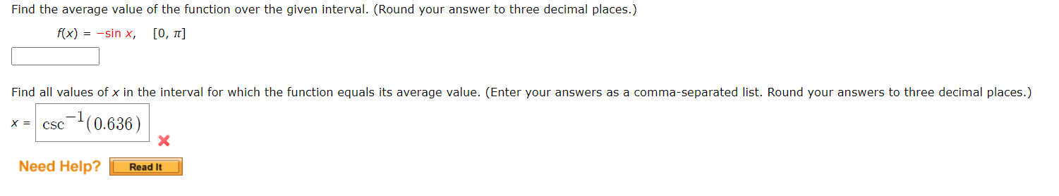 Find the average value of the function over the given interval. (Round your answer to tnree decimai places.)
f(x) = -sin x,
[0, π]
Find all values of x in the interval for which the function equals its average value. (Enter your answers as a comma-separated list. Round your answers to three decimal places.)
csc(0.636)
X =
