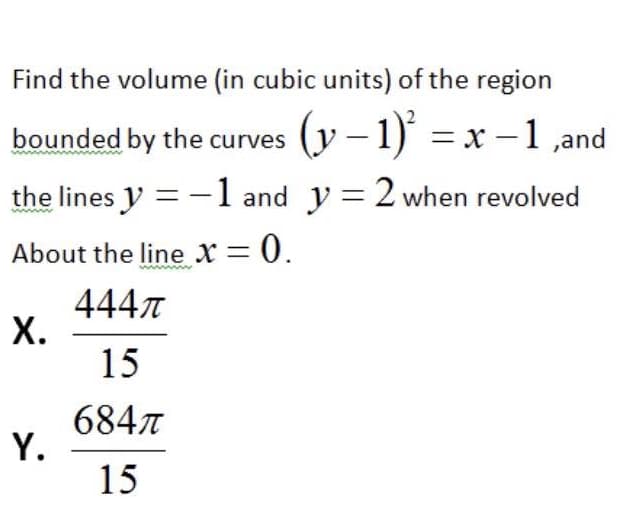 Find the volume (in cubic units) of the region
bounded by the curves
(y – 1)' = x – 1 ,and
the lines y = -1 and y = 2 when revolved
About the line x = 0.
4447
Х.
15
6847
Y.
15
