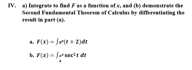 IV. a) Integrate to find F as a function of x, and (b) demonstrate the
Second Fundamental Theorem of Calculus by differentiating the
result in part (a).
a. F(x)= fo*(t + 2)dt
b. F(x) = Sn* sec?t dt
4
