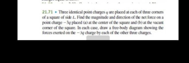21.71 • Three identical point charges q are placed at each of thre coners
of a square of side L. Find the magnitude and direction of the net force on a
point charge-3q placed (a) at the center of the square and (b) at the vacant
comer of the square. In cach case, draw a free-body diagram showing the
forces exerted on the - 3q charge by each of the other three charges.
