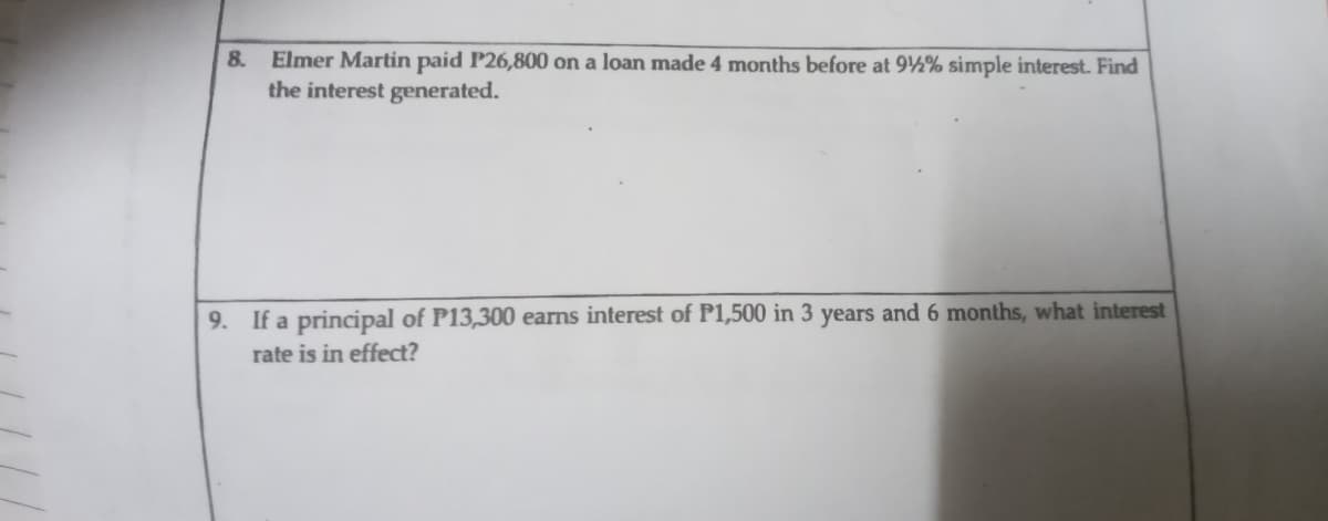 Elmer Martin paid P26,800 on a loan made 4 months before at 92% simple interest. Find
the interest generated.
8.
9. If a principal of P13,300 earns interest of P1,500 in 3 years and 6 months, what interest
rate is in effect?
