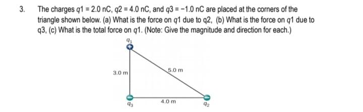 3. The charges q1 = 2.0 nC, q2 = 4.0 nC, and q3 = -1.0 nC are placed at the corners of the
triangle shown below. (a) What is the force on q1 due to q2, (b) What is the force on q1 due to
q3, (c) What is the total force on q1. (Note: Give the magnitude and direction for each.)
5.0 m
3.0 m
4.0 m
92
