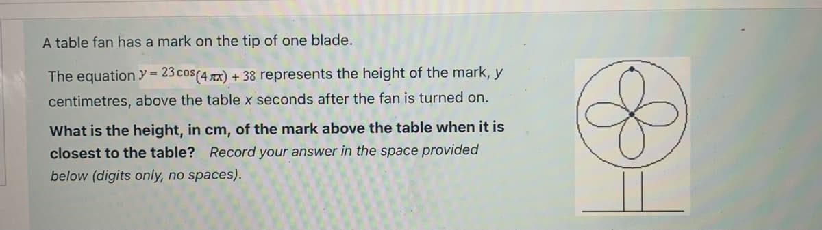 A table fan has a mark on the tip of one blade.
The equation = = 23 cos (4x) + 38 represents the height of the mark, y
centimetres, above the table x seconds after the fan is turned on.
What is the height, in cm, of the mark above the table when it is
closest to the table? Record your answer in the space provided
below (digits only, no spaces).