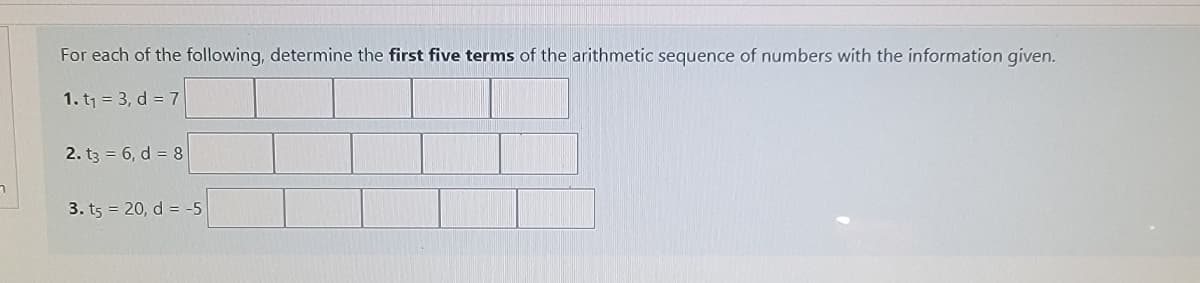 For each of the following, determine the first five terms of the arithmetic sequence of numbers with the information given.
1. t1 = 3, d = 7
2. t3 = 6, d = 8
3. ts = 20, d = -5
