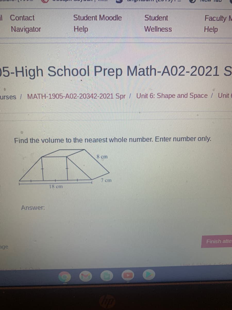 l Contact
Student Moodle
Student
Faculty M
Navigator
Help
Wellness
Help
05-High School Prep Math-A02-2021 S
urses / MATH-1905-A02-20342-2021 Spr / Unit 6: Shape and Space / Unit
Find the volume to the nearest whole number. Enter number only.
8 cm
7 cm
18 cm
Answer:
Finish atte
age
Cop
