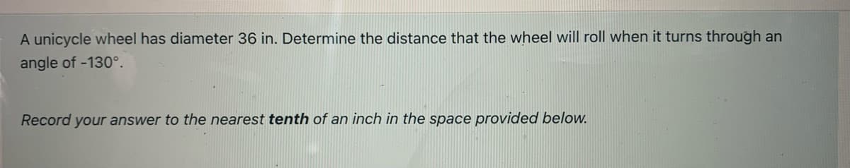 A unicycle wheel has diameter 36 in. Determine the distance that the wheel will roll when it turns through an
angle of -130°.
Record your answer to the nearest tenth of an inch in the space provided below.