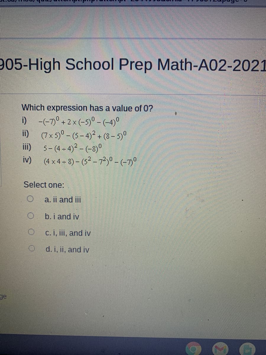 905-High School Prep Math-A02-2021
Which expression has a value of 0?
i) -(-7° + 2x (-5)° -(-4)°
i) (7x5)° - (5-4)² + (8- 5)°
iii) 5- (4 - 4)2 - (-8)°
iv) (4 x4 - 8) - (5² - 72,0-(-7)0
Select one:
a. ii and i
b.i and iv
C.i, iii, and iv
d. i, ii, and iv
ge
