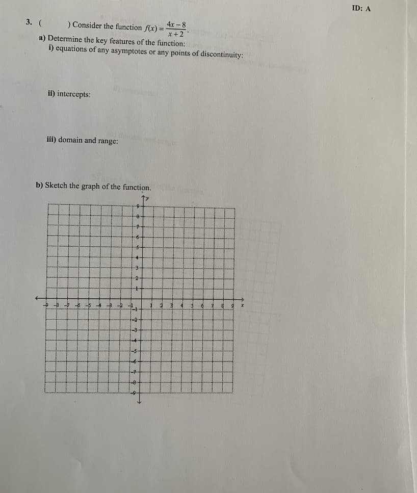 3. (
) Consider the function f(x) =
4x-8
x + 2
a) Determine the key features of the function:
i) equations of any asymptotes or any points of discontinuity:
in pron
ii) intercepts:
iii) domain and range:
b) Sketch the graph of the function.
=
2.
3
2
fi
X
ID: A