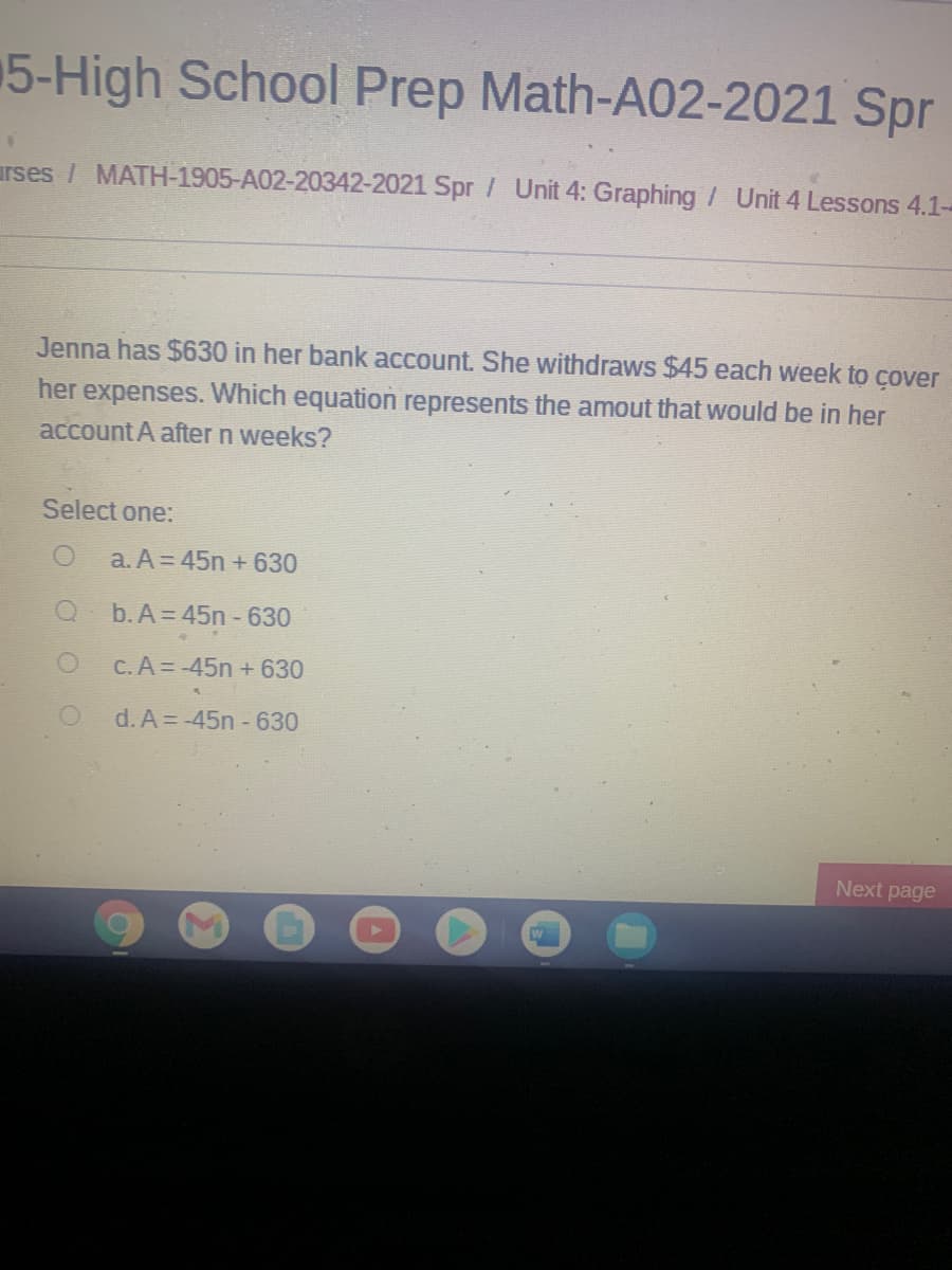 5-High School Prep Math-A02-2021 Spr
urses / MATH-1905-A02-20342-2021 Spr / Unit 4: Graphing / Unit 4 Lessons 4.1-
Jenna has $630 in her bank account. She withdraws $45 each week to cover
her expenses. Which equation represents the amout that would be in her
account A after n weeks?
Select one:
a. A = 45n +630
b. A = 45n - 630
C.A = -45n +630
d. A = -45n - 630
Next page

