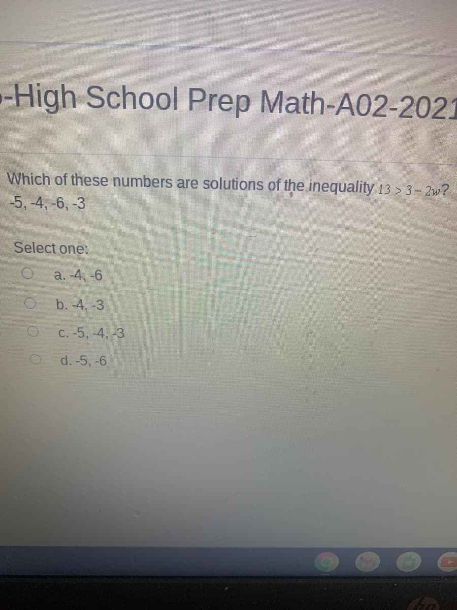 -High School Prep Math-A02-2021
Which of these numbers are solutions of the inequality 13 >3- 2w?
-5, 4, -6, -3
Select one:
a. -4, -6
b. -4, -3
C. -5, -4, -3
d. -5, -6
