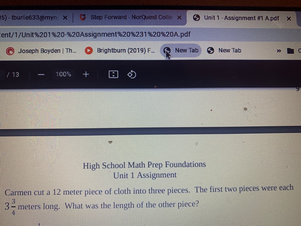 5)- tburlie633@myn x
Step Forward-NorQuest Colle x
Unit 1-Assignment #1 A.pdf
ent/1/Unit%201%20-%20Assignment%20%231%20%20A.pdf
Joseph Boyden | Th.
Brightburn (2019) F.
New Tab
New Tab
>>
/13
100%
High School Math Prep Foundations
Unit 1 Assignment
Carmen cut a 12 meter piece of cloth into three pieces. The first two pieces were each
3- meters long. What was the length of the other piece?
4.
