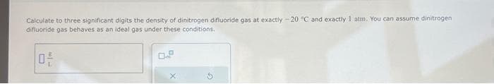 Calculate to three significant digits the density of dinitrogen difluoride gas at exactly -20 °C and exactly 1 atm. You can assume dinitrogen
difluoride gas behaves as an ideal gas under these conditions.
n
0²-
X