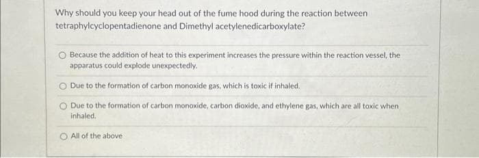 Why should you keep your head out of the fume hood during the reaction between
tetraphylcyclopentadienone and Dimethyl acetylenedicarboxylate?
Because the addition of heat to this experiment increases the pressure within the reaction vessel, the
apparatus could explode unexpectedly.
O Due to the formation of carbon monoxide gas, which is toxic if inhaled.
Due to the formation of carbon monoxide, carbon dioxide, and ethylene gas, which are all toxic when
inhaled.
O All of the above