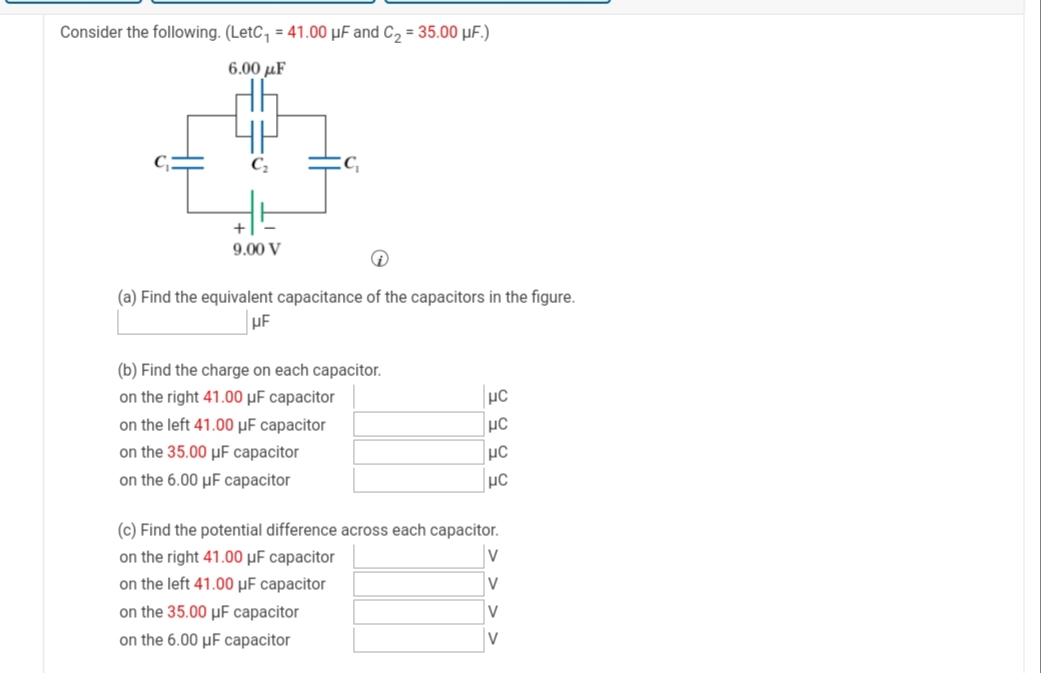 Consider the following. (LetC, = 41.00 µF and C, = 35.00 µF.)
6.00 µF
9.00 V
(a) Find the equivalent capacitance of the capacitors in the figure.
(b) Find the charge on each capacitor.
on the right 41.00 µF capacitor
on the left 41.00 µF capacitor
on the 35.00 µF capacitor
on the 6.00 µF capacitor
(c) Find the potential difference across each capacitor.
on the right 41.00 µF capacitor
on the left 41.00 µF capacitor
V
on the 35.00 µF capacitor
on the 6.00 µF capacitor
V
