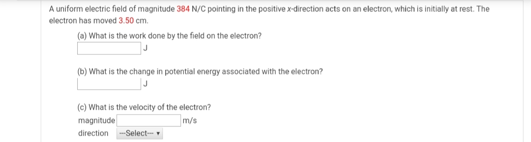A uniform electric field of magnitude 384 N/C pointing in the positive x-direction acts on an electron, which is initially at rest. The
electron has moved 3.50 cm.
(a) What is the work done by the field on the electron?
(b) What is the change in potential energy associated with the electron?
(c) What is the velocity of the electron?
magnitude
m/s
direction
-Select--- v
