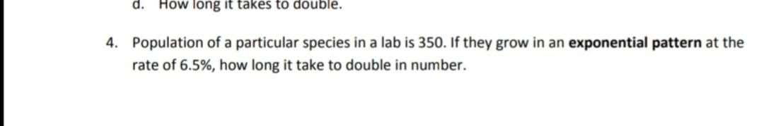 d.
How long it takes to double.
4. Population of a particular species in a lab is 350. If they grow in an exponential pattern at the
rate of 6.5%, how long it take to double in number.
