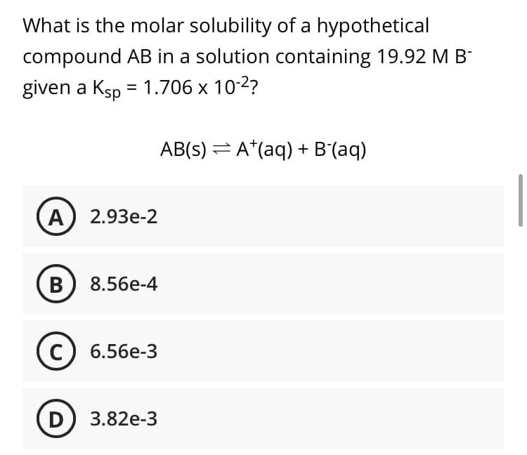 What is the molar solubility of a hypothetical
compound AB in a solution containing 19.92 MB
given a Ksp = 1.706 x 10-2?
AB(s) = A*(aq) + B'(aq)
А) 2.93e-2
В
8.56е-4
C) 6.56e-3
D
3.82e-3
