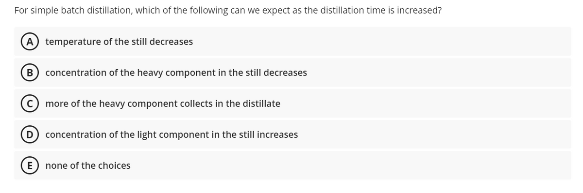 For simple batch distillation, which of the following can we expect as the distillation time is increased?
temperature of the still decreases
concentration of the heavy component in the still decreases
more of the heavy component collects in the distillate
concentration of the light component in the still increases
none of the choices

