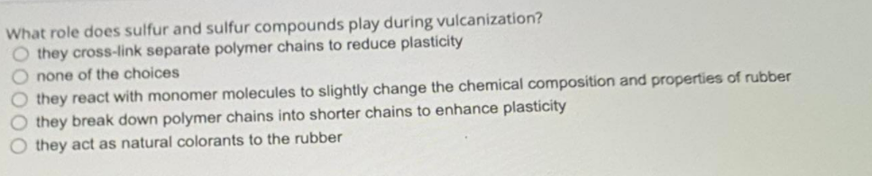 What role does sulfur and sulfur compounds play during vulcanization?
O they cross-link separate polymer chains to reduce plasticity
none of the choices
they react with monomer molecules to slightly change the chemical composition and properties of rubber
they break down polymer chains into shorter chains to enhance plasticity
they act as natural colorants to the rubber
