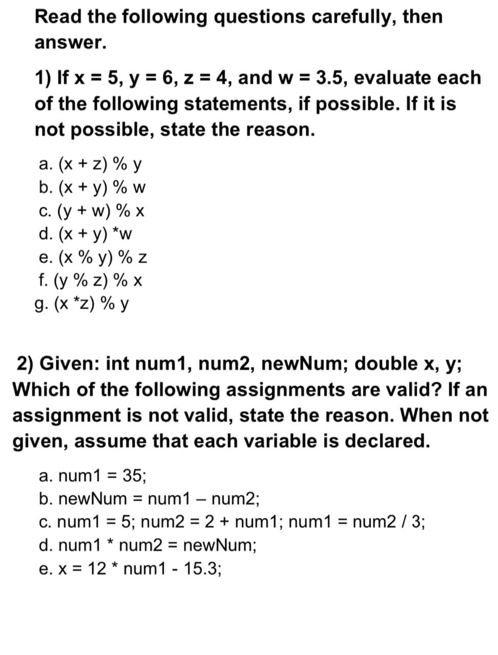 1) If x = 5, y = 6, z = 4, and w = 3.5, evaluate each
of the following statements, if possible. If it is
not possible, state the reason.
%3D
%3D
a. (x + z) % y
b. (x + y) % w
c. (y + w) % x
d. (x + y) *w
e. (x % y) % z
