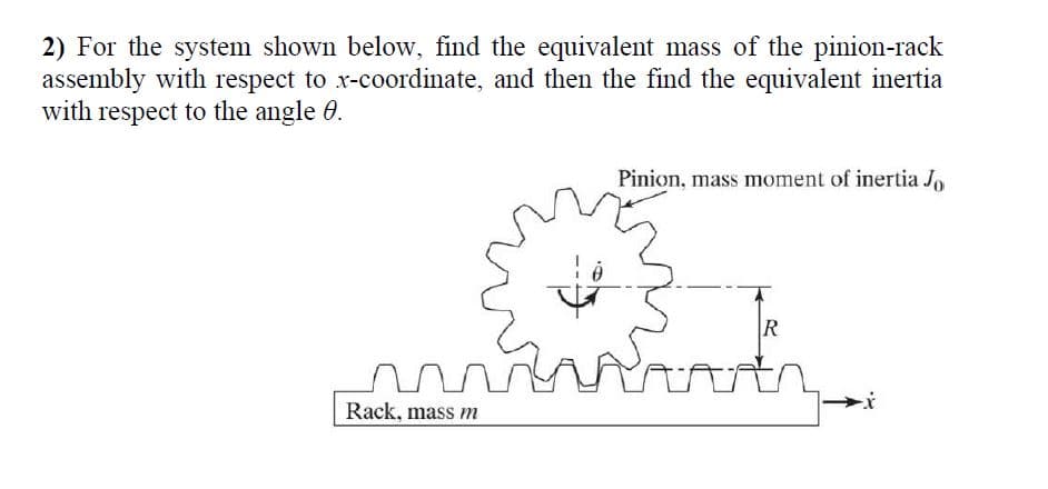 2) For the system shown below, find the equivalent mass of the pinion-rack
assembly with respect to x-coordinate, and then the find the equivalent inertia
with respect to the angle 0.
Pinion, mass moment of inertia J,
R
Rack, mass m
