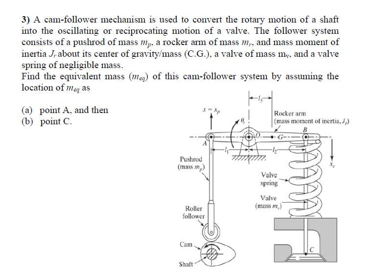 3) A cam-follower mechanism is used to convert the rotary motion of a shaft
into the oscillating or reciprocating motion of a valve. The follower system
consists of a pushrod of mass mp, a rocker arm of mass m,, and mass moment of
inertia J, about its center of gravity/mass (C.G.), a valve of mass my, and a valve
spring of negligible mass.
Find the equivalent mass (meg) of this cam-follower system by assuming the
location of meg as
(a) point A, and then
(b) point C.
*= Xp
Rocker arm
(mass moment of inertia, J,)
B
Pushrod
(mass m,)
Valve
spring
Valve
(mass m.)
Roller
follower
Cam
Shaft
