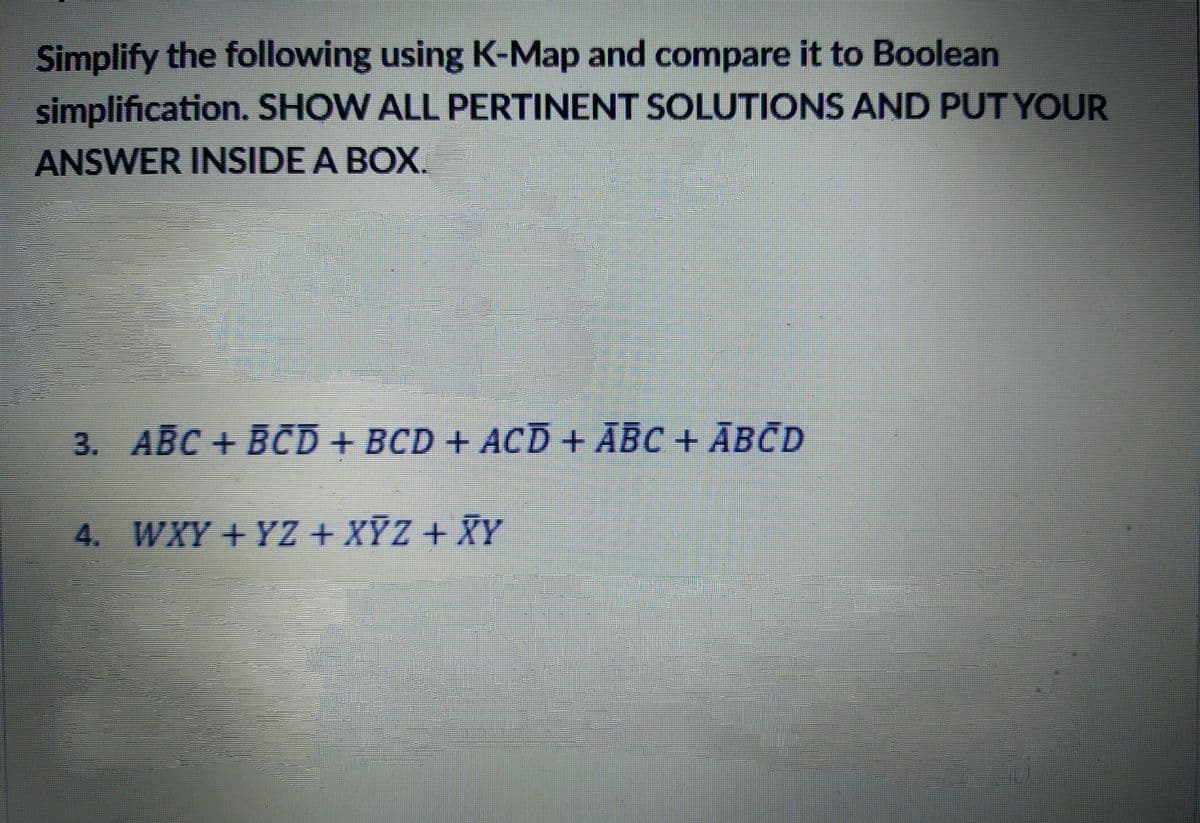 Simplify the following using K-Map and compare it to Boolean
simplification. SHOW ALL PERTINENT SOLUTIONS AND PUT YOUR
ANSWER INSIDE A BOX.
3. ABC + BCD + BCD + ACD + ABC + ĀBCD
4. WXY + YZ + XỸZ + XY
