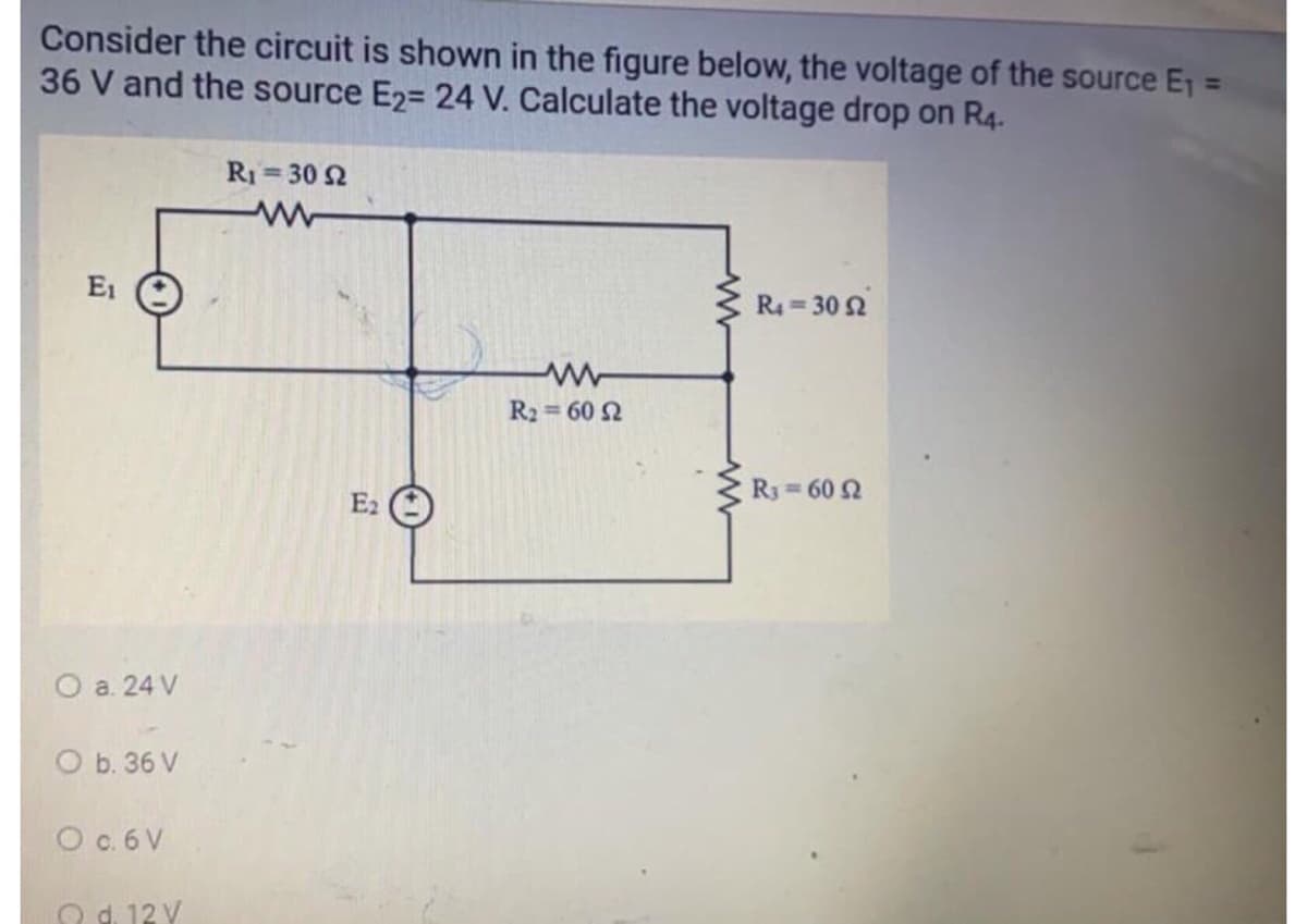 Consider the circuit is shown in the figure below, the voltage of the source E1 =
36 V and the source E2= 24 V. Calculate the voltage drop on R4.
R1= 30 2
%3D
E1
R4 = 30 2
R2 = 60 2
R3 60 2
E2
O a. 24 V
O b. 36 V
O c.6 V
O 12 Y
