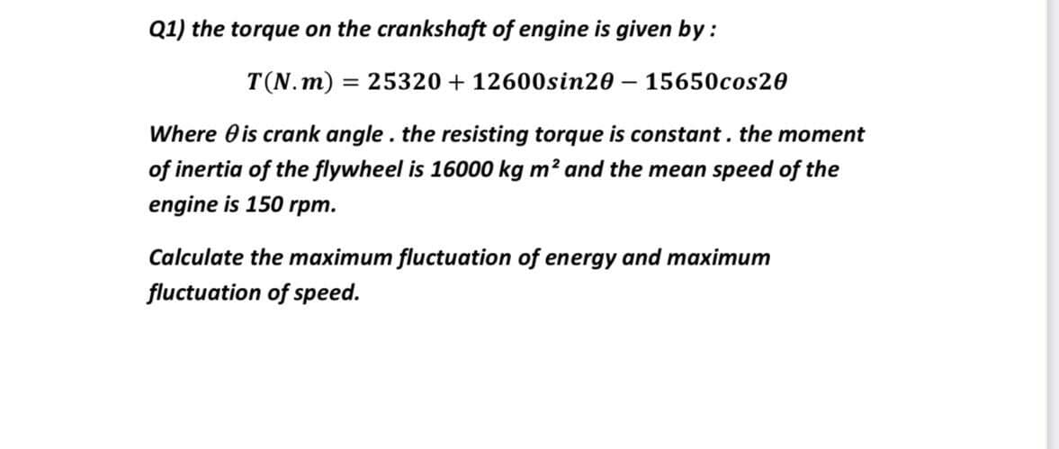 Q1) the torque on the crankshaft of engine is given by :
T(N. m) = 25320 + 12600sin20
15650cos20
Where 0 is crank angle . the resisting torque is constant. the moment
of inertia of the flywheel is 16000 kg m? and the mean speed of the
engine is 150 rpm.
Calculate the maximum fluctuation of energy and maximum
fluctuation of speed.
