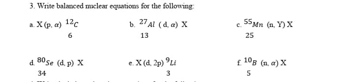 3. Write balanced nuclear equations for the following:
a X ρ, α) 12ς
b. 27 Al (d, a) X
55Mn (n. Y) X
а.
с.
6
13
25
80 se (d, p) X
e. X (d, 2p) °Li
f. 10B (n, a) X
d.
е.
34
3
5
