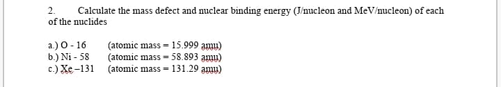 2.
Calculate the mass defect and nuclear binding energy (J/nucleon and MeV/nucleon) of each
of the nuclides
a.) O- 16
b.) Ni - 58
c.) Xe-131
(atomic mass = 15.999 amy)
(atomic mass = 58.893 amy)
(atomic mass = 131.29 amu)
