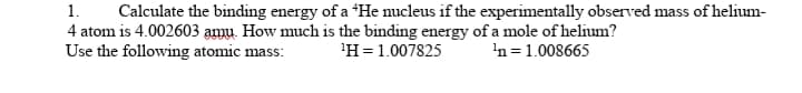 1.
Calculate the binding energy of a "He nucleus if the experimentally observed mass of helium-
4 atom is 4.002603 amu. How much is the binding energy of a mole of helium?
Use the following atomic mass:
'H=1.007825
'n
= 1.008665
