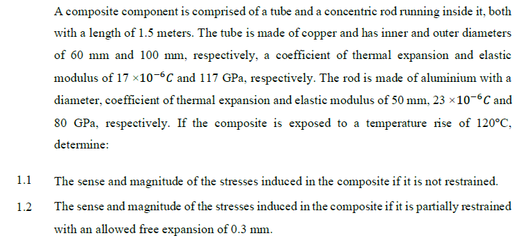 A composite component is comprised of a tube and a concentric rod running inside it, both
with a length of 1.5 meters. The tube is made of copper and has inner and outer diameters
of 60 mm and 100 mm, respectively, a coefficient of thermal expansion and elastic
modulus of 17 x10-°C and 117 GPa, respectively. The rod is made of aluminium with a
diameter, coefficient of thermal expansion and elastic modulus of 50 mm, 23 ×10-6C and
80 GPa, respectively. If the composite is exposed to a temperature rise of 120°C,
determine:
1.1
The sense and magnitude of the stresses induced in the composite if it is not restrained.
The sense and magnitude of the stresses induced in the composite if it is partially restrained
1.2
with an allowed free expansion of 0.3 mm.
