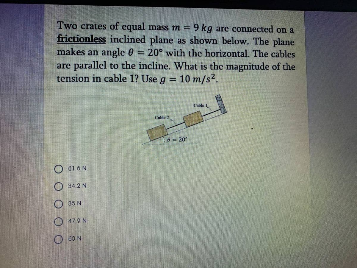 Two crates of equal mass m = 9 kg are connected on a
frictionless inclined plane as shown below. The plane
makes an angle 0
are parallel to the incline. What is the magnitude of the
tension in cable 1? Use g = 10 m/s?.
20° with the horizontal. The cables
%3D
%3D
Cable 1
Cable 2
0 = 20°
O 61.6 N
34.2 N
35 N
47.9 N
O 60 N
