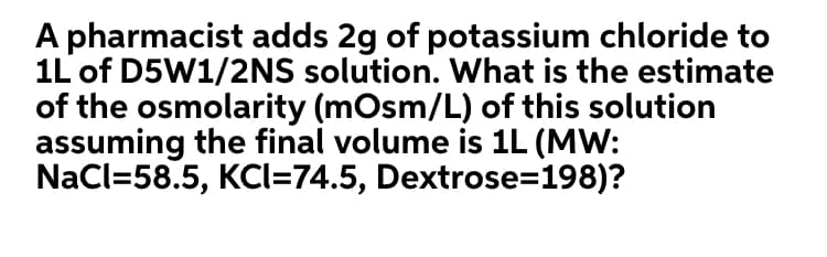 A pharmacist adds 2g of potassium chloride to
1L of D5W1/2NS solution. What is the estimate
of the osmolarity (mOsm/L) of this solution
assuming the final volume is 1L (MW:
NaCl=58.5, KCI=74.5, Dextrose=198)?
