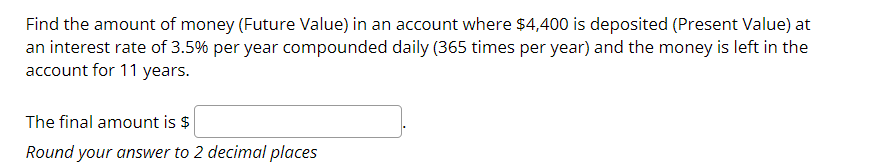 Find the amount of money (Future Value) in an account where $4,400 is deposited (Present Value) at
an interest rate of 3.5% per year compounded daily (365 times per year) and the money is left in the
account for 11 years.
The final amount is $
Round your answer to 2 decimal places
