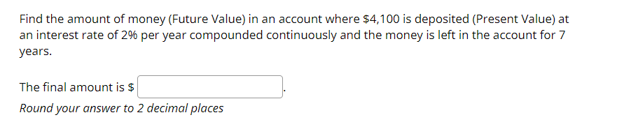 Find the amount of money (Future Value) in an account where $4,100 is deposited (Present Value) at
an interest rate of 2% per year compounded continuously and the money is left in the account for 7
years.
The final amount is $
Round your answer to 2 decimal places
