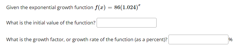 Given the exponential growth function f(x) = 86(1.024)*
What is the initial value of the function?
What is the growth factor, or growth rate of the function (as a percent)?
%
