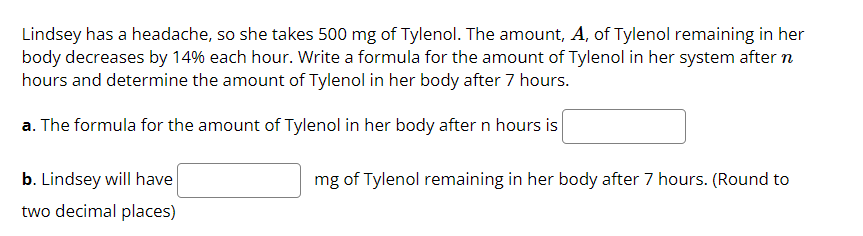 Lindsey has a headache, so she takes 500 mg of Tylenol. The amount, A, of Tylenol remaining in her
body decreases by 14% each hour. Write a formula for the amount of Tylenol in her system after n
hours and determine the amount of Tylenol in her body after 7 hours.
a. The formula for the amount of Tylenol in her body after n hours is
b. Lindsey will have
mg of Tylenol remaining in her body after 7 hours. (Round to
two decimal places)
