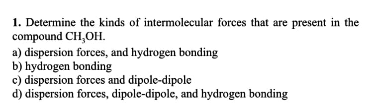 1. Determine the kinds of intermolecular forces that are present in the
compound CH₂OH.
a) dispersion forces, and hydrogen bonding
b) hydrogen bonding
c) dispersion forces and dipole-dipole
d) dispersion forces, dipole-dipole, and hydrogen bonding