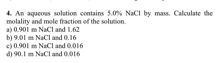 4. An aqueous solution contains 5.0% NaCl by mass. Calculate the
molality and mole fraction of the solution.
a) 0.901 m NaCl and 1.62
b) 9.01 m NaCl and 0.16
c) 0.901 m NaCl and 0.016
d) 90.1 m NaCl and 0.016