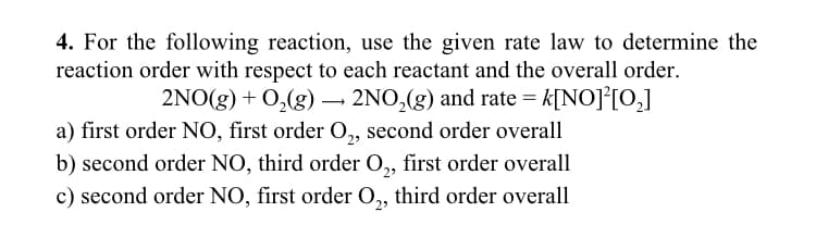 4. For the following reaction, use the given rate law to determine the
reaction order with respect to each reactant and the overall order.
2NO(g) + O₂(g) → 2NO₂(g) and rate = k[NO]²[0₂]
a) first order NO, first order O₂, second order overall
b) second order NO, third order O₂, first order overall
c) second order NO, first order O₂, third order overall