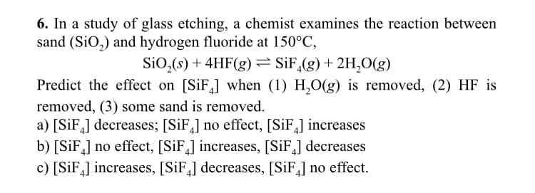 6. In a study of glass etching, a chemist examines the reaction between
sand (SiO₂) and hydrogen fluoride at 150°C,
SiO₂ (s) + 4HF(g) = SiF4(g) + 2H₂O(g)
Predict the effect on [SiF4] when (1) H₂O(g) is removed, (2) HF is
removed, (3) some sand is removed.
a) [SiF4] decreases; [SiF4] no effect, [SiF4] increases
b) [SiF] no effect, [SiF4] increases, [SiF4] decreases
c) [SiF4] increases, [SiF4] decreases, [SiF4] no effect.