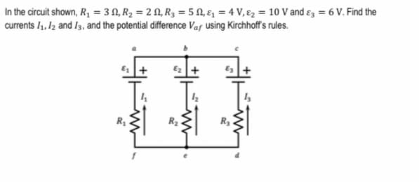 In the circuit shown, R, = 3 N, R2 = 2 N, R3 = 5 1, ɛ, = 4 V, ɛ2 = 10 V and ɛz = 6 V. Find the
currents /1, 12 and I3, and the potential difference Vaf using Kirchhoff's rules.
E2 +
R2
R3
