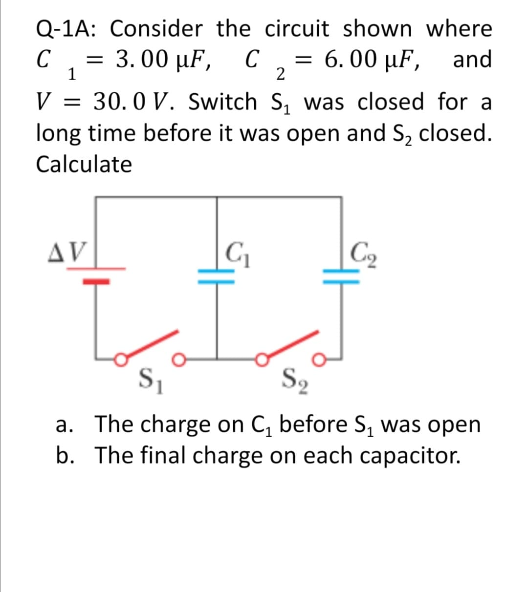 Q-1A: Consider the circuit shown where
C
3.00 μF,
C
2
C ,= 6. 00 µF,
and
1
= 30.0 V. Switch S, was closed for a
long time before it was open and S, closed.
V
Calculate
AV
C2
S2
a. The charge on C, before S, was open
b. The final charge on each capacitor.
